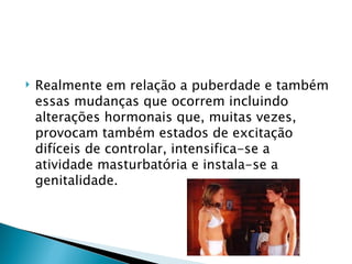    Realmente em relação a puberdade e também
    essas mudanças que ocorrem incluindo
    alterações hormonais que, muitas vezes,
    provocam também estados de excitação
    difíceis de controlar, intensifica-se a
    atividade masturbatória e instala-se a
    genitalidade.
 