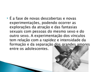    É a fase de novas descobertas e novas
    experimentações, podendo ocorrer as
    explorações da atração e das fantasias
    sexuais com pessoas do mesmo sexo e do
    outro sexo. A experimentação dos vínculos
    tem relação com a rapidez e intensidade da
    formação e da separação dos grandes amores
    entre os adolescentes.
 