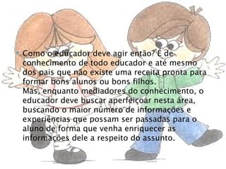    Como o educador deve agir então? É de
    conhecimento de todo educador e até mesmo
    dos pais que não existe uma receita pronta para
    formar bons alunos ou bons filhos.
    Mas, enquanto mediadores do conhecimento, o
    educador deve buscar aperfeiçoar nesta área,
    buscando o maior número de informações e
    experiências que possam ser passadas para o
    aluno de forma que venha enriquecer as
    informações dele a respeito do assunto.
 
