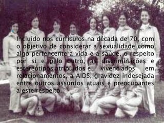 
    Incluído nos currículos na década de 70, com
    o objetivo de considerar a sexualidade como
    algo pertencente a vida e a saúde, o respeito
    por si e pelo outro, as discriminações e
    estereótipos atribuídos e   vivenciados   em
    relacionamentos, a AIDS, gravidez indesejada
    entre outros assuntos atuais e preocupantes
    a este respeito.
 