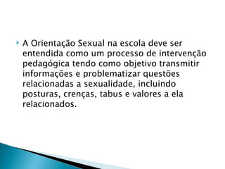    A Orientação Sexual na escola deve ser
    entendida como um processo de intervenção
    pedagógica tendo como objetivo transmitir
    informações e problematizar questões
    relacionadas a sexualidade, incluindo
    posturas, crenças, tabus e valores a ela
    relacionados.
 