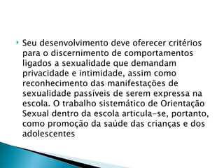    Seu desenvolvimento deve oferecer critérios
    para o discernimento de comportamentos
    ligados a sexualidade que demandam
    privacidade e intimidade, assim como
    reconhecimento das manifestações de
    sexualidade passíveis de serem expressa na
    escola. O trabalho sistemático de Orientação
    Sexual dentro da escola articula-se, portanto,
    como promoção da saúde das crianças e dos
    adolescentes
 
