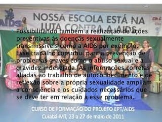   Possibilitando também a realização de ações
    preventivas às doenças sexualmente
    transmissíveis como a AIDS por exemplo.
    Esse trabalho contribui para a prevenção de
    problemas graves como o abuso sexual e a
    gravidez indesejada. As informações corretas
    aliadas ao trabalho de autoconhecimento e de
    reflexão sobre a própria sexualidade ampliam
    a consciência e os cuidados necessários que
    se deve ter em relação a esse problema.
 