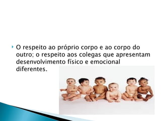    O respeito ao próprio corpo e ao corpo do
    outro; o respeito aos colegas que apresentam
    desenvolvimento físico e emocional
    diferentes.
 