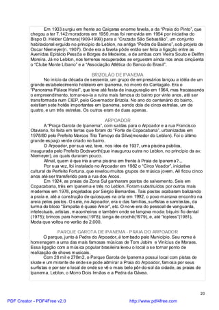 Em 1933 surgiu em frente ao Caiçaras enorme favela, a da “Praia do Pinto”, que
          chegou a ter 7.142 moradores em 1950, mas foi removida em 1954 por iniciativa do
          Bispo D. Hélder Câmara(1909-1999) para a “Cruzada São Sebastião”, um conjunto
          habitacional erguido no princípio do Leblon, na antiga “Pedra do Baiano”, sob projeto de
          Oscar Niemeyer(n. 1907). Onde era a favela pôde então ser feita a ligação entre as
          Avenidas Epitácio Pessôa e Borges de Medeiros, e de ambas com Vieira Souto e Delfim
          Moreira. Já no Leblon, nos terrenos recuperados se ergueram ainda nos anos cinqüenta
          o “Clube Monte Líbano” e a “Associação Atlética do Banco do Brasil”.

                                          BRIZOLÃO DE IPANEMA
                 No início da década de sessenta, um grupo de empresários lançou a idéia de um
          grande estabelecimento hoteleiro em Ipanema, no morro do Cantagalo. Era o
          “Panorama Pálace Hotel”, que teve até festa de inauguração em 1964, mas fracassando
          o empreendimento, tornar-se-ía a ruína mais famosa do bairro por vinte anos, até ser
          transformada num CIEP, pelo Governador Brizola. No ano do centenário do bairro,
          existiam sete hotéis importantes em Ipanema, sendo dois de cinco estrelas, um de
          quatro, e um três estrelas. Os outros eram de duas apenas.

                                                  ARPOADOR
                 A “Praça Garota de Ipanema”, com saídas para o Arpoador e a rua Francisco
          Otaviano, foi feita em terras que foram do “Forte de Copacabana”, urbanizadas em
          1978/80 pelo Prefeito Marcos Tito Tamoyo da Silva(morador do Leblon). Foi o último
          grande espaço verde criado no bairro.
                 O Arpoador, por sua vez, teve, nos idos de 1937, uma piscina pública,
          inaugurada pelo Prefeito Dodsworth(que inaugurou outra no Leblon, no princípio da av.
          Niemeyer), as quais duraram pouco.
                 Afinal, quem é que iria a uma piscina em frente à Praia de Ipanema?...
                 Por sua vez, foi instalado no Arpoador em 1982 o “Circo Voador”, iniciativa
          cultural de Perfeito Fortuna, que revelou muitos grupos de música jovem. Alí ficou cinco
          anos até ser transferido para a rua dos Arcos.
                 Em 1924, as praias da Zona Sul ganharam postos de salvamento. Seis em
          Copacabana, três em Ipanema e três no Leblon. Foram substituídos por outros mais
          modernos em 1978, projetados por Sérgio Bernardes. Tais postos acabaram balizando
          a praia e, até a construção de quiosques na orla em 1992, o povo marcava encontro na
          areia pelos postos. O sete, no Arpoador, era o das famílias, surfistas e sambistas, da
          turma do bloco “Simpatia é quase Amor”, etc. O no ve era do pessoal de vanguarda,
          intelectuais, artistas, maconheiros e também onde se lançava moda: biquíni fio dental
          (1975); brincos para homens(1978); tanga de crochê(1979), e, até “topless”(1981),
          Moda que voltou no verão de 2.000.

                        PARQUE GAROTA DE IPANEMA - PRAIA DO ARPOADOR
                 O parque, junto à Pedra do Arpoador, é tombado pelo Município. Seu nome é
          homenagem a uma das mais famosas músicas de Tom Jobim e Vinícius de Moraes.
          Essa ligação com a música popular brasileira levou o local a se tornar ponto de
          realização de shows musicais.
                 Com 28 mil e 270m2, o Parque Garota de Ipanema possui local com pistas de
          skate e um mirante de onde se pode admirar a Praia do Arpoador, famosa por seus
          surfistas e por ser o local de onde se vê o mais belo pôr-do-sol da cidade, as praias de
          Ipanema, Leblon, o Morro Dois Irmãos e a Pedra da Gávea.



                                                                                                 20

PDF Creator - PDF4Free v2.0                                  http://www.pdf4free.com
 