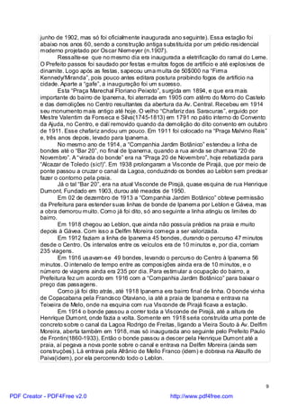 junho de 1902, mas só foi oficialmente inaugurada ano seguinte). Essa estação foi
          abaixo nos anos 60, sendo a construção antiga substituída por um prédio residencial
          moderno projetado por Oscar Niemeyer (n.1907).
                  Ressalte-se que no mesmo dia era inaugurada a eletrificação do ramal do Leme.
          O Prefeito passos foi saudado por festas e muitos fogos de artifício e até explosivos de
          dinamite. Logo após as festas, sapecou uma multa de 50$000 na “Firma
          Kennedy/Miranda”, pois pouco antes editara postura proibindo fogos de artifício na
          cidade. Aparte a “gafe”, a inauguração foi um sucesso.
                  Esta “Praça Marechal Floriano Peixoto”, surgida em 1894, e que era mais
          importante do bairro de Ipanema, foi aterrada em 1905 com atêrro do Morro do Castelo
          e das demolições no Centro resultantes da abertura da Av. Central. Recebeu em 1914
          seu monumento mais antigo até hoje. O velho “Chafariz das Saracuras”, erguido por
          Mestre Valentim da Fonseca e Silva(1745-1813) em 1791 no pátio interno do Convento
          da Ajuda, no Centro, e dalí removido quando da demolição do dito convento em outubro
          de 1911. Esse chafariz andou um pouco. Em 1911 foi colocado na “Praça Malvino Reis”
          e, três anos depois, levado para Ipanema.
                  No mesmo ano de 1914, a “Companhia Jardim Botânico” estendeu a linha de
          bondes até o “Bar 20”, no final de Ipanema, quando a rua ainda se chamava “20 de
          Novembro”. A “virada do bonde” era na “Praça 20 de Novembro”, hoje rebatizada para
          “Alcazar de Toledo (sic!)”. Em 1938 prolongaram a Visconde de Pirajá, que por meio de
          ponte passou a cruzar o canal da Lagoa, conduzindo os bondes ao Leblon sem precisar
          fazer o contorno pela praia.
                  Já o tal “Bar 20”, era na atual Visconde de Pirajá, quase esquina de rua Henrique
          Dumont. Fundado em 1903, durou até meados de 1950.
                  Em 02 de dezembro de 1913 a “Companhia Jardim Botânico” obteve permissão
          da Prefeitura para estender suas linhas de bonde de Ipanema por Leblon e Gávea, mas
          a obra demorou muito. Como já foi dito, só ano seguinte a linha atingiu os limites do
          bairro.
                  Em 1918 chegou ao Leblon, que ainda não possuía prédios na praia e muito
          depois à Gávea. Com isso a Delfim Moreira começa a ser valorizada.
                  Em 1912 faziam a linha de Ipanema 45 bondes, durando o percurso 47 minutos
          desde o Centro. Os intervalos entre os veículos era de 10 minutos e, por dia, corriam
          235 viagens.
                  Em 1916 usavam-se 49 bondes, levando o percurso do Centro à Ipanema 56
          minutos. O intervalo de tempo entre as composições ainda era de 10 minutos, e o
          número de viagens ainda era 235 por dia. Para estimular a ocupação do bairro, a
          Prefeitura fez um acordo em 1916 com a “Companhia Jardim Botânico” para baixar o
          preço das passagens.
                  Como já foi dito atrás, até 1918 Ipanema era bairro final de linha. O bonde vinha
          de Copacabana pela Francisco Otaviano, ia até a praia de Ipanema e entrava na
          Teixeira de Melo, onde na esquina com rua Visconde de Pirajá ficava a estação.
                  Em 1914 o bonde passou a correr toda a Visconde de Pirajá, até a altura de
          Henrique Dumont, onde fazia a volta. Somente em 1918 seria construída uma ponte de
          concreto sobre o canal da Lagoa Rodrigo de Freitas, ligando a Vieira Souto à Av. Delfim
          Moreira, aberta também em 1918, mas só inaugurada ano seguinte pelo Prefeito Paulo
          de Frontin(1860-1933). Então o bonde passou a descer pela Henrique Dumont até a
          praia, aí pegava a nova ponte sobre o canal e entrava na Delfim Moreira (ainda sem
          construções). Lá entrava pela Afrânio de Mello Franco (idem) e dobrava na Ataulfo de
          Paiva(idem), por ela percorrendo todo o Leblon.



                                                                                                  9

PDF Creator - PDF4Free v2.0                                 http://www.pdf4free.com
 