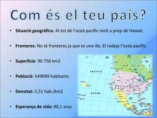 Situació geogràfica : Al est de l’oceà pacífic molt a prop de Hawaii. Fronteres : No té fronteres ja que es una illa. El rodeja l’oceà pacífic. Superfície : 90 758 km2 Població :  549099  habitants Densitat:  5,51 hab./km2 Esperança de vida:  80,1 anys 