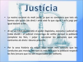 La nostra societat és molt justa, ja que es considera que tots els homes són iguals (de dret) i amb això fa que siguin i se'ls jutgi per igual davant la llei. Al ser un Estat democràtic el poder (legislatiu, executiu i judicial) es troba dividit i el judicial s'encarrega de vetllar perquè la població compleixi les lleis, i jutjar i sancionar les persones que són contraries als drets i deures prescrits. Per la seva història els valors ètics estan més valorats que les conductes poc morals, per tant és més fàcil que la població respecti les lleis (encara que no són respectades per tothom). 