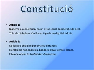 Article 1: Ipanema es constitueix en un estat social democràtic de dret. Tots els ciutadans són lliures i iguals en dignitat i drets. Article 2: La llengua oficial d’Ipanema és el francès. L’emblema nacional és la bandera blava, verda i blanca. L’himne oficial és  La llibertat d’Ipanema . 