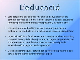 Serà obligatòria des dels tres fins els divuit anys; als setze els camins de sortida es ramificaran en ( seguir els estudis, estudis de formació per un àmbit professional posterior, estudi del ofici ) Les escoles seran educatives, però els alumnes que tinguin problemes de conducta se’ls hi aplicarà una educació disciplinària.  La participació de la família en el àmbit escolar serà bastant activa, ja que seran els qui decidiran junt amb el conjunt de professors les sortides escolars i les diferents hores lectives que siguin de especialització en alguna matèria posterior. L’escola encararà aquells estudis per a professions posteriors que serviran per desenvolupar i beneficiar el país 