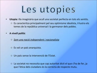 Utopia:  illa imaginària que acull una societat perfecta en tots els sentits. Es caracteritza principalment pel seu optimisme idealista, il·lustra els temes de la república universal i la germanor dels pobles. A nivell polític Som una nació independent i nacionalista Es vol un país anarquista. Un país sense la intervenció de l’Estat. La societat no necessita que cap autoritat dicti el que s’ha de fer, ja que l’ètica dels ciutadans és la correcta de respecte mutu. 