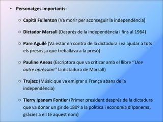Personatges importants: Capità Fullenton  (Va morir per aconseguir la independència) Dictador Marsall  (Després de la independència i fins al 1964) Pare Aguilé  (Va estar en contra de la dictadura i va ajudar a tots els presos ja que treballava a la presó) Pauline Aneas  (Escriptora que va criticar amb el llibre ‘’ Une autre opréssion ’’ la dictadura de Marsall) Trujazz  (Músic que va emigrar a França abans de la independència) Tierry Ipanem Fontier  (Primer president després de la dictadura que va donar un gir de 180º a la política i economia d’Ipanema, gràcies a ell té aquest nom) 