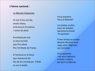 L’himne nacional : La llibertat d’Ipanema Al mar hi ha una illa, verda i blava, amb boscos frondosos i mines de plata   Envoltada pel mar la seva muralla que l’ha salvat fins l’arribada de França   El Venturia es la força que impulsa la illa des de les muntanyes  Toñak es veu la badia Visca Ipanema Visca la llibertat! Les platjes acullen totes les batalles Ipanema ha lluitat i ha guanyat   El bon temps va arribar despres de setze anys  sang, suor i llàgrimes van necesitar   Visca Ipanema i els seus habitants la lluita s’utilitza per tenir la llibertat 