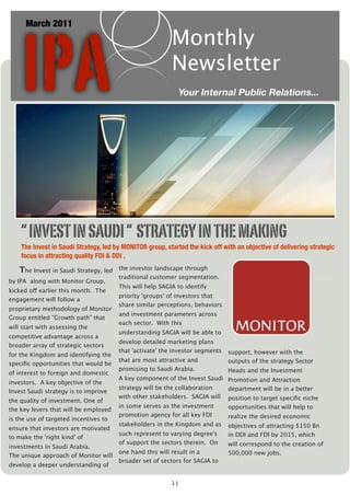 IPA
      March 2011
                                                          Monthly
                                                          Newsletter
                                                             Your Internal Public Relations...




    “ INVEST IN SAUDI “ STRATEGY IN THE MAKING
    The Invest in Saudi Strategy, led by MONITOR group, started the kick off with an objective of delivering strategic
    focus in attracting quality FDI & DDI .

   The Invest in Saudi Strategy, led   the investor landscape through
                                       traditional customer segmentation.
by IPA along with Monitor Group,
                                       This will help SAGIA to identify
kicked off earlier this month.  The
                                       priority 'groups' of investors that
engagement will follow a
                                       share similar perceptions, behaviors
proprietary methodology of Monitor
                                       and investment parameters across
Group entitled “Growth path” that
                                       each sector.  With this
will start with assessing the
                                       understanding SAGIA will be able to
competitive advantage across a
                                       develop detailed marketing plans
broader array of strategic sectors
                                       that 'activate' the investor segments   support, however with the
for the Kingdom and identifying the
                                       that are most attractive and            outputs of the strategy Sector
speciﬁc opportunities that would be
                                       promising to Saudi Arabia.           Heads and the Investment
of interest to foreign and domestic
                                       A key component of the Invest Saudi Promotion and Attraction
investors.  A key objective of the
                                       strategy will be the collaboration   department will be in a better
Invest Saudi strategy is to improve
                                       with other stakeholders.  SAGIA will position to target speciﬁc niche
the quality of investment. One of
                                       in some serves as the investment        opportunities that will help to
the key levers that will be employed
                                       promotion agency for all key FDI        realize the desired economic
is the use of targeted incentives to
                                       stakeholders in the Kingdom and as      objectives of attracting $150 Bn
ensure that investors are motivated
                                       such represent to varying degree's      in DDI and FDI by 2015, which
to make the 'right kind' of
                                       of support the sectors therein.  On     will correspond to the creation of
investments in Saudi Arabia.  
                                       one hand this will result in a          500,000 new jobs.
The unique approach of Monitor will
                                       broader set of sectors for SAGIA to
develop a deeper understanding of


                                                          1]
 
