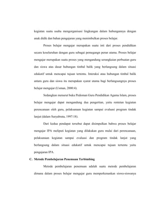 kegiatan suatu usaha mengorganisasi lingkungan dalam hubungannya dengan
anak didik dan bahan pengajaran yang menimbulkan proses belajar.
Proses belajar mengajar merupakan suatu inti dari proses pendidikan
secara keseluruhan dengan guru sebagai pemegangn peran utama. Proses belajar
mengajar merupakan suatu proses yang mengandung serangkaian perbuatan guru
dan siswa atas dasar hubungan timbal balik yang berlangsung dalam situasi
edukatif untuk mencapai tujuan tertentu. Interaksi atau hubungan timbal balik
antara guru dan siswa itu merupakan syarat utama bagi berlangsungnya proses
belajar mengajar (Usman, 2000:4).
Sedangkan menurut buku Pedoman Guru Pendidikan Agama Islam, proses
belajar mengajar dapat mengandung dua pengertian, yaitu rentetan kegiatan
perencanaan oleh guru, pelaksanaan kegiatan sampai evaluasi program tindak
lanjut (dalam Suryabrata, 1997:18).
Dari kedua pendapat tersebut dapat disimpulkan bahwa proses belajar
mengajar IPA meliputi kegiatan yang dilakukan guru mulai dari perencanaan,
pelaksanaan kegiatan sampai evaluasi dan program tindak lanjut yang
berlangsung dalam situasi edukatif untuk mencapai tujuan tertentu yaitu
pengajaran IPA.
C. Metode Pembelajaran Penemuan Terbimbing
Metode pembelajaran penemuan adalah suatu metode pembelajaran
dimana dalam proses belajar mengajar guru memperkenankan siswa-siswanya
 