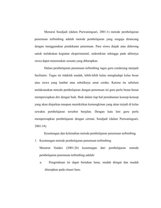 Menurut Soedjadi (dalam Purwaningsari, 2001:1) metode pembelajaran
penemuan terbimbing adalah metode pembelajaran yang sengaja dirancang
dengan menggunakan pendekatan penemuan. Para siswa diajak atau didorong
untuk melakukan kegiatan eksperimental, sedemikian sehingga pada akhirnya
siswa dapat menemukan sesuatu yang diharapkan.
Dalam pembelajaran penemuan terbimbing tugas guru cenderung menjadi
fasilitator. Tugas ini tidaklah mudah, lebih-lebih kalau menghadapi kelas besar
atau siswa yang lambat atau sebaliknya amat cerdas. Karena itu sebelum
melaksanakan metode pembelajaran dengan penemuan ini guru perlu benar-benar
mempersiapkan diri dengan baik. Baik dalam tiap hal pemahaman konsep-konsep
yang akan diajarkan maupun memikirkan kemungkinan yang akan terjadi di kelas
sewaktu pembelajaran tersebut berjalan. Dengan kata lain guru perlu
mempersiapkan pembelajaran dengan cermat, Soedjadi (dalam Purwaningsari,
2001:18).
Keuntungan dan kelemahan metode pembelajaran penemuan terbimbing.
1. Keuntungan metode pembelajaran penemuan terbimbing
Menurut Siadari (2001:26) keuntungan dari pembelajaran metode
pembelajaran penemuan terbimbing adalah:
a. Pengetahuan ini dapat bertahan lama, mudah diingat dan mudah
diterapkan pada situasi baru.
 