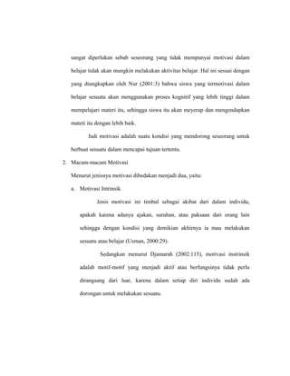 sangat diperlukan sebab seseorang yang tidak mempunyai motivasi dalam
belajar tidak akan mungkin melakukan aktivitas belajar. Hal ini sesuai dengan
yang diungkapkan oleh Nur (2001:3) bahwa siswa yang termotivasi dalam
belajar sesuatu akan menggunakan proses kognitif yang lebih tinggi dalam
mempelajari materi itu, sehingga siswa itu akan meyerap dan mengendapkan
mateti itu dengan lebih baik.
Jadi motivasi adalah suatu kondisi yang mendorong seseorang untuk
berbuat sesuatu dalam mencapai tujuan tertentu.
2. Macam-macam Motivasi
Menurut jenisnya motivasi dibedakan menjadi dua, yaitu:
a. Motivasi Intrinsik
Jenis motivasi ini timbul sebagai akibat dari dalam individu,
apakah karena adanya ajakan, suruhan, atau paksaan dari orang lain
sehingga dengan kondisi yang demikian akhirnya ia mau melakukan
sesuatu atau belajar (Usman, 2000:29).
Sedangkan menurut Djamarah (2002:115), motivasi instrinsik
adalah motif-motif yang menjadi aktif atau berfungsinya tidak perlu
dirangsang dari luar, karena dalam setiap diri individu sudah ada
dorongan untuk melakukan sesuatu.
 