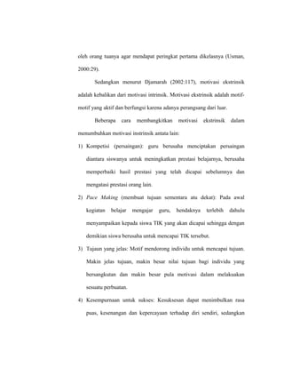 oleh orang tuanya agar mendapat peringkat pertama dikelasnya (Usman,
2000:29).
Sedangkan menurut Djamarah (2002:117), motivasi ekstrinsik
adalah kebalikan dari motivasi intrinsik. Motivasi ekstrinsik adalah motif-
motif yang aktif dan berfungsi karena adanya perangsang dari luar.
Beberapa cara membangkitkan motivasi ekstrinsik dalam
menumbuhkan motivasi instrinsik antata lain:
1) Kompetisi (persaingan): guru berusaha menciptakan persaingan
diantara siswanya untuk meningkatkan prestasi belajarnya, berusaha
memperbaiki hasil prestasi yang telah dicapai sebelumnya dan
mengatasi prestasi orang lain.
2) Pace Making (membuat tujuan sementara atu dekat): Pada awal
kegiatan belajar mengajar guru, hendaknya terlebih dahulu
menyampaikan kepada siswa TIK yang akan dicapai sehingga dengan
demikian siswa berusaha untuk mencapai TIK tersebut.
3) Tujaun yang jelas: Motif mendorong individu untuk mencapai tujuan.
Makin jelas tujuan, makin besar nilai tujuan bagi individu yang
bersangkutan dan makin besar pula motivasi dalam melakuakan
sesuatu perbuatan.
4) Kesempurnaan untuk sukses: Kesuksesan dapat menimbulkan rasa
puas, kesenangan dan kepercayaan terhadap diri sendiri, sedangkan
 