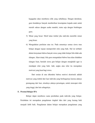 kegagalan akan membawa efek yang sebaliknya. Dengan demikian,
guru hendaknya banyak memberikan kesempatan kepada anak untuk
meraih sukses dengan usaha mandiri, tentu saja dengan bimbingan
guru.
5) Minat yang besar: Motif akan timbul jika individu memiliki minat
yang besar.
6) Mengadakan penilaian atau tes. Pada umumnya semua siswa mau
belajar dengan tujuan memperoleh nilai yang baik. Hal ini terbukti
dalam kenyataan bahwa banyak siswa yang tidak belajar bila tidak ada
ulangan. Akan tetapi, bila guru mengatakan bahwa lusa akan diadakan
ulangan lisan, barulah siswa giat belajar dengan menghafal agar ia
mendapat nilai yang baik. Jadi, angka atau nilai itu merupakan
motivasi yang kuat bagi siswa.
Dari uraian di atas diketahui bahwa motivsi ekstrinsik adalah
motivasi yang timbul dari luar individu yang berfungsinya karena adanya
perangsang dari laur, misalnya adanya persaingan, untuk mencapai nilai
yang tinggi, dan lain sebagainya.
E. Prestasi Belajar IPA
Belajar dapat membawa suatu perubahan pada individu yang belajar.
Perubahan ini merupakan pengalaman tingkah laku dari yang kurang baik
menjadi lebih baik. Pengalaman dalam belajar merupakan pengalaman yang
 