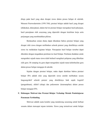 dituju pada hasil yang akan dicapai siswa dalam proses belajar di sekolah.
Menurut Poerwodarminto (1991:768), prestasi belajar adalah hasil yang dicapai
(dilakukan, dekerjakan), dalam hal ini prestasi belajar merupakan hasil pekerjaan,
hasil penciptaan oleh seseorang yang diperoleh dengan ketelitian kerja serta
perjuangan yang membutuhkan pikiran.
Berdasarkan uraian diatas dapat dikatakan bahwa prestasi belajar yang
dicapai oleh siswa dengan melibatkan seluruh potensi yang dimilikinya setelah
siswa itu melakukan kegiatan belajar. Pencapaian hasil belajar tersebut dapat
diketahui dengan megadakan penilaian tes hasil belajar. Penilaian diadakan untuk
mengetahui sejauh mana siswa telah berhasil mengikuti pelajaran yang diberikan
oleh guru. Di samping itu guru dapat mengetahui sejauh mana keberhasilan guru
dalam proses belajar mengajar di sekolah.
Sejalan dengan prestasi belajar, maka dapat diartikan bahwa prestasi
belajar IPA adalah nilai yang diperoleh siswa setelah melibatkan secara
langsung/aktif seluruh potensi yang dimilikinya baik aspek kognitif
(pengetahuan), afektif (sikap) dan psikomotor (keterampilan) dalam proses
belajar mengajar IPA.
F. Hubungan Motivasi dan Prestasi Belajar Terhadap Metode Pembelajaran
Penemuan Terbimbing
Motivasi adalah suatu kondisi yang mendorong seseorang untuk berbuat
sesuatu dalam mencapai tujuan tertetntu. Siswa yang termotivasi untuk belajar
 