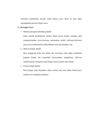 senantiasa menentukan intesitas usaha belajar siswa. Hasil ini akan dapat
meningkatkan prestasi belajar siswa.
G. Kerangka Teori
1. Metode penemuan terbimbing adalah:
Suatu metode pembelajaran dimana dalam proses belajar mengajar guru
memperkenankan siswa-siswanya menemukan sendiri informasi-informasi
yang secara tradisional bisa diberitahukan atau diceramahkan saja.
2. Motivasi belajar adalah:
Daya penggerak psikis dari dalam diri seseorang untuk dapat melakukan
kegiatan belajar dan menambah keterampilan, pengalaman. Motivasi
mendorong dan mengarah minat belajar untuk tercapai suatu tujuan.
3. Prestasi belajar adalah:
Hasil belajar yang dinyatakan dalam bentuk nilai atau dalam bentuk skor,
setelah siswa mengikuti pelajaran.
 