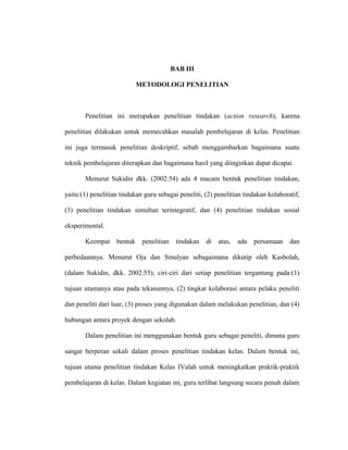 BAB III
METODOLOGI PENELITIAN
Penelitian ini merupakan penelitian tindakan (action research), karena
penelitian dilakukan untuk memecahkan masalah pembelajaran di kelas. Penelitian
ini juga termasuk penelitian deskriptif, sebab menggambarkan bagaimana suatu
teknik pembelajaran diterapkan dan bagaimana hasil yang diinginkan dapat dicapai.
Menurut Sukidin dkk. (2002:54) ada 4 macam bentuk penelitian tindakan,
yaitu:(1) penelitian tindakan guru sebagai peneliti, (2) penelitian tindakan kolaboratif,
(3) penelitian tindakan simultan terintegratif, dan (4) penelitian tindakan sosial
eksperimental.
Keempat bentuk penelitian tindakan di atas, ada persamaan dan
perbedaannya. Menurut Oja dan Smulyan sebagaimana dikutip oleh Kasbolah,
(dalam Sukidin, dkk. 2002:55), ciri-ciri dari setiap penelitian tergantung pada:(1)
tujuan utamanya atau pada tekanannya, (2) tingkat kolaborasi antara pelaku peneliti
dan peneliti dari luar, (3) proses yang digunakan dalam melakukan penelitian, dan (4)
hubungan antara proyek dengan sekolah.
Dalam penelitian ini menggunakan bentuk guru sebagai peneliti, dimana guru
sangat berperan sekali dalam proses penelitian tindakan kelas. Dalam bentuk ini,
tujuan utama penelitian tindakan Kelas IValah untuk meningkatkan praktik-praktik
pembelajaran di kelas. Dalam kegiatan ini, guru terlibat langsung secara penuh dalam
 
