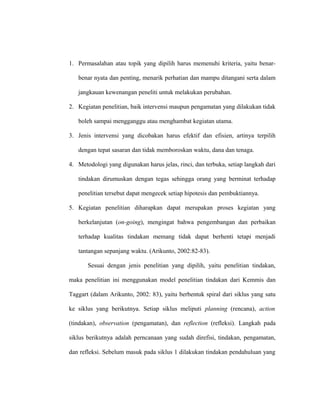 1. Permasalahan atau topik yang dipilih harus memenuhi kriteria, yaitu benar-
benar nyata dan penting, menarik perhatian dan mampu ditangani serta dalam
jangkauan kewenangan peneliti untuk melakukan perubahan.
2. Kegiatan penelitian, baik intervensi maupun pengamatan yang dilakukan tidak
boleh sampai mengganggu atau menghambat kegiatan utama.
3. Jenis intervensi yang dicobakan harus efektif dan efisien, artinya terpilih
dengan tepat sasaran dan tidak memboroskan waktu, dana dan tenaga.
4. Metodologi yang digunakan harus jelas, rinci, dan terbuka, setiap langkah dari
tindakan dirumuskan dengan tegas sehingga orang yang berminat terhadap
penelitian tersebut dapat mengecek setiap hipotesis dan pembuktiannya.
5. Kegiatan penelitian diharapkan dapat merupakan proses kegiatan yang
berkelanjutan (on-going), mengingat bahwa pengembangan dan perbaikan
terhadap kualitas tindakan memang tidak dapat berhenti tetapi menjadi
tantangan sepanjang waktu. (Arikunto, 2002:82-83).
Sesuai dengan jenis penelitian yang dipilih, yaitu penelitian tindakan,
maka penelitian ini menggunakan model penelitian tindakan dari Kemmis dan
Taggart (dalam Arikunto, 2002: 83), yaitu berbentuk spiral dari siklus yang satu
ke siklus yang berikutnya. Setiap siklus meliputi planning (rencana), action
(tindakan), observation (pengamatan), dan reflection (refleksi). Langkah pada
siklus berikutnya adalah perncanaan yang sudah direfisi, tindakan, pengamatan,
dan refleksi. Sebelum masuk pada siklus 1 dilakukan tindakan pendahuluan yang
 