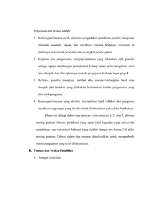 Penjelasan alur di atas adalah:
1. Rancangan/rencana awal, sebelum mengadakan penelitian peneliti menyusun
rumusan masalah, tujuan dan membuat rencana tindakan, termasuk di
dalamnya instrument penelitian dan perangkat pembelajaran.
2. Kegiatan dan pengamatan, meliputi tindakan yang dilakukan oleh peneliti
sebagai upaya membangun pemahaman konsep siswa serta mengamati hasil
atau dampak dari diterapkannya metode pengajaran berbasis tugas proyek.
3. Refleksi, peneliti mengkaji, melihat dan mempertimbangkan hasil atau
dampak dari tindakan yang dilakukan berdasarkan lembar pengamatan yang
diisi oleh pengamat.
4. Rancangan/rencana yang direfisi, berdasarkan hasil refleksi dari pengamat
membuat rangcangan yang direfisi untuk dilaksanakan pada siklus berikutnya.
Observasi dibagi dalam tiga putaran, yaitu putaran 1, 2, dan 3, dimana
masing putaran dikenai perlakuan yang sama (alur kegiatan yang sama) dan
membahasa satu sub pokok bahasan yang diakhiri dengan tes formatif di akhir
masing putaran. Dibuat dalam tiga putaran dimaksudkan untuk memperbaiki
sistem pengajaran yang telah dilaksanakan.
B. Tempat dan Waktu Penelitian
1. Tempat Penelitian
 