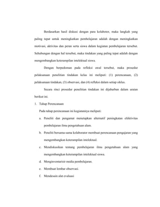 Berdasarkan hasil diskusi dengan para kolabotor, maka langkah yang
paling tepat untuk meningkatkan pembelajaran adalah dengan meningkatkan
motivasi, aktivitas dan peran serta siswa dalam kegiatan pembelajaran tersebut.
Sehubungan dengan hal tersebut, maka tindakan yang paling tepat adalah dengan
mengembangkan keterampilan intelektual siswa.
Dengan berpedoman pada refleksi awal tersebut, maka prosedur
pelaksanaan penelitian tindakan kelas ini meliputi: (1) perencanaan, (2)
pelaksanaan tindakan, (3) observasi, dan (4) refleksi dalam setiap siklus.
Secara rinci prosedur penelitian tindakan ini dijabarban dalam uraian
berikut ini.
1. Tahap Perencanaan
Pada tahap perencanaan ini kegiatannya meliputi:
a. Peneliti dan pengamat menetapkan alternatif peningkatan efektivitas
pembelajaran ilmu pengetahuan alam.
b. Peneliti bersama-sama kolaborator membuat perencanaan pengajaran yang
mengembangkan keterampilan intelektual.
c. Mendiskusikan tentang pembelajaran ilmu pengetahuan alam yang
mengembangkan keterampilan intelektual siswa.
d. Menginventarisir media pembelajaran.
e. Membuat lembar observasi.
f. Mendesain alat evaluasi
 