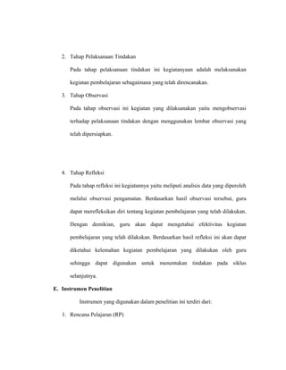 2. Tahap Pelaksanaan Tindakan
Pada tahap pelaksanaan tindakan ini kegiatanyaan adalah melaksanakan
kegiatan pembelajaran sebagaimana yang telah direncanakan.
3. Tahap Observasi
Pada tahap observasi ini kegiatan yang dilaksanakan yaitu mengobservasi
terhadap pelaksanaan tindakan dengan menggunakan lembar observasi yang
telah dipersiapkan.
4. Tahap Refleksi
Pada tahap refleksi ini kegiatannya yaitu meliputi analisis data yang diperoleh
melalui observasi pengamatan. Berdasarkan hasil observasi tersebut, guru
dapat merefleksikan diri tentang kegiatan pembelajaran yang telah dilakukan.
Dengan demikian, guru akan dapat mengetahui efektivitas kegiatan
pembelajaran yang telah dilakukan. Berdasarkan hasil refleksi ini akan dapat
diketahui kelemahan kegiatan pembelajaran yang dilakukan oleh guru
sehingga dapat digunakan untuk menentukan tindakan pada siklus
selanjutnya.
E. Instrumen Penelitian
Instrumen yang digunakan dalam penelitian ini terdiri dari:
1. Rencana Pelajaran (RP)
 