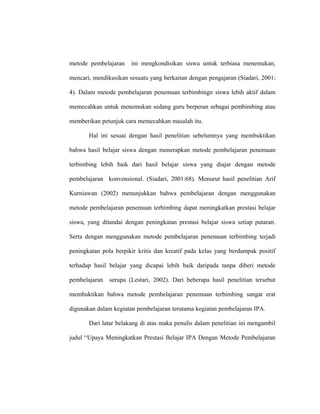 metode pembelajaran ini mengkondisikan siswa untuk terbiasa menemukan,
mencari, mendikusikan sesuatu yang berkaitan dengan pengajaran (Siadari, 2001:
4). Dalam metode pembelajaran penemuan terbimbingn siswa lebih aktif dalam
memecahkan untuk menemukan sedang guru berperan sebagai pembimbing atau
memberikan petunjuk cara memecahkan masalah itu.
Hal ini sesuai dengan hasil penelitian sebelumnya yang membuktikan
bahwa hasil belajar siswa dengan menerapkan metode pembelajaran penemuan
terbimbing lebih baik dari hasil belajar siswa yang diajar dengan metode
pembelajaran konvensional. (Siadari, 2001:68). Menurut hasil penelitian Arif
Kurniawan (2002) menunjukkan bahwa pembelajaran dengan menggunakan
metode pembelajaran penemuan terbimbing dapat meningkatkan prestasi belajar
siswa, yang ditandai dengan peningkatan prestasi belajar siswa setiap putaran.
Serta dengan menggunakan metode pembelajaran penemuan terbimbing terjadi
peningkatan pola berpikir kritis dan kreatif pada kelas yang berdampak positif
terhadap hasil belajar yang dicapai lebih baik daripada tanpa diberi metode
pembelajaran serupa (Lestari, 2002). Dari beberapa hasil penelitian tersebut
membuktikan bahwa metode pembelajaran penemuan terbimbing sangat erat
digunakan dalam kegiatan pembelajaran terutama kegiatan pembelajaran IPA.
Dari latar belakang di atas maka penulis dalam penelitian ini mengambil
judul “Upaya Meningkatkan Prestasi Belajar IPA Dengan Metode Pembelajaran
 