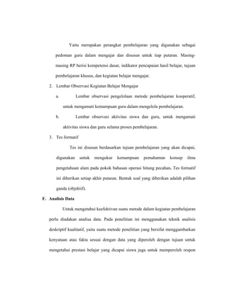 Yaitu merupakan perangkat pembelajaran yang digunakan sebagai
pedoman guru dalam mengajar dan disusun untuk tiap putaran. Masing-
masing RP berisi kompetensi dasar, indikator pencapaian hasil belajar, tujuan
pembelajaran khusus, dan kegiatan belajar mengajar.
2. Lembar Observasi Kegiatan Belajar Mengajar
a. Lembar observasi pengelolaan metode pembelajaran kooperatif,
untuk mengamati kemampuan guru dalam mengelola pembelajaran.
b. Lembar observasi aktivitas siswa dan guru, untuk mengamati
aktivitas siswa dan guru selama proses pembelajaran.
3. Tes formatif
Tes ini disusun berdasarkan tujuan pembelajaran yang akan dicapai,
digunakan untuk mengukur kemampuan pemahaman konsep ilmu
pengetahuan alam pada pokok bahasan operasi hitung pecahan. Tes formatif
ini diberikan setiap akhir putaran. Bentuk soal yang diberikan adalah pilihan
ganda (objektif).
F. Analisis Data
Untuk mengetahui keefektivan suatu metode dalam kegiatan pembelajaran
perlu diadakan analisa data. Pada penelitian ini menggunakan teknik analisis
deskriptif kualitatif, yaitu suatu metode penelitian yang bersifat menggambarkan
kenyataan atau fakta sesuai dengan data yang diperoleh dengan tujuan untuk
mengetahui prestasi belajar yang dicapai siswa juga untuk memperoleh respon
 