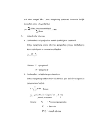atau sama dengan 65%. Untuk menghitung persentase ketuntasan belajar
digunakan rumus sebagai berikut.
%100
...
x
Siswa
belajartuntasyangSiswa
P
∑
∑=
3. Untuk lembar observasi
a. Lembar observasi pengelolaan metode pembelajaran kooperatif.
Untuk menghitung lembar observasi pengelolaan metode pembelajaran
kooperatif digunakan rumus sebagai berikut:
2
21 PP
X
+
=
Dimana: P1 = pengamat 1
P2 = pengamat 2
b. Lembar observasi aktivitas guru dan siswa
Untuk menghitung lembar observasi aktivitas guru dan siswa digunakan
rumus sebagai berikut.
%100% x
X
X
∑
= dengan
2.
tan.. 21 PP
pengamatjumlah
pengamahasiljumlah
X
+
==
Dimana: % = Persentase pengamatan
X = Rata-rata
∑X = Jumlah rata-rata
 