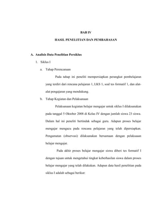 BAB IV
HASIL PENELITIAN DAN PEMBAHASAN
A. Analisis Data Penelitian Persiklus
1. Siklus I
a. Tahap Perencanaan
Pada tahap ini peneliti mempersiapkan perangkat pembelajaran
yang terdiri dari rencana pelajaran 1, LKS 1, soal tes formatif 1, dan alat-
alat pengajaran yang mendukung.
b. Tahap Kegiatan dan Pelaksanaan
Pelaksanaan kegiatan belajar mengajar untuk siklus I dilaksanakan
pada tanggal 5 Oktober 2008 di Kelas IV dengan jumlah siswa 23 siswa.
Dalam hal ini peneliti bertindak sebagai guru. Adapun proses belajar
mengajar mengacu pada rencana pelajaran yang telah dipersiapkan.
Pengamatan (observasi) dilaksanakan bersamaan dengan pelaksaaan
belajar mengajar.
Pada akhir proses belajar mengajar siswa diberi tes formatif I
dengan tujuan untuk mengetahui tingkat keberhasilan siswa dalam proses
belajar mengajar yang telah dilakukan. Adapun data hasil penelitian pada
siklus I adalah sebagai berikut:
 