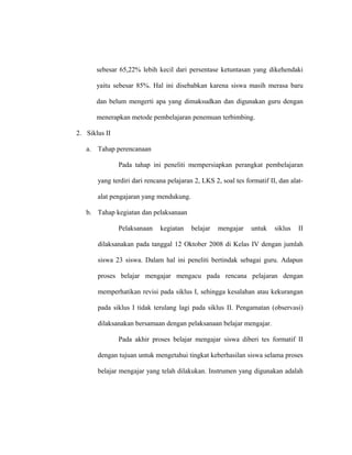 sebesar 65,22% lebih kecil dari persentase ketuntasan yang dikehendaki
yaitu sebesar 85%. Hal ini disebabkan karena siswa masih merasa baru
dan belum mengerti apa yang dimaksudkan dan digunakan guru dengan
menerapkan metode pembelajaran penemuan terbimbing.
2. Siklus II
a. Tahap perencanaan
Pada tahap ini peneliti mempersiapkan perangkat pembelajaran
yang terdiri dari rencana pelajaran 2, LKS 2, soal tes formatif II, dan alat-
alat pengajaran yang mendukung.
b. Tahap kegiatan dan pelaksanaan
Pelaksanaan kegiatan belajar mengajar untuk siklus II
dilaksanakan pada tanggal 12 Oktober 2008 di Kelas IV dengan jumlah
siswa 23 siswa. Dalam hal ini peneliti bertindak sebagai guru. Adapun
proses belajar mengajar mengacu pada rencana pelajaran dengan
memperhatikan revisi pada siklus I, sehingga kesalahan atau kekurangan
pada siklus I tidak terulang lagi pada siklus II. Pengamatan (observasi)
dilaksanakan bersamaan dengan pelaksanaan belajar mengajar.
Pada akhir proses belajar mengajar siswa diberi tes formatif II
dengan tujuan untuk mengetahui tingkat keberhasilan siswa selama proses
belajar mengajar yang telah dilakukan. Instrumen yang digunakan adalah
 