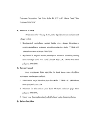 Penemuan Terbimbing Pada Siswa Kelas IV SDN ABC Jakarta Pusat Tahun
Pelajaran 2008/2009”.
B. Rumusan Masalah
Berdasarkan latar belakang di atas, maka dapat dirumuskan suatu masalah
sebagai berikut:
1. Bagaimanakah peningkatan prestasi belajar siswa dengan diterapkannya
metode pembelajaran penemuan terbimbing pada siswa Kelas IV SDN ABC
Jakarta Pusat tahun pelajaran 2008/2009?
2. Bagaimanakah pengaruh metode pembelajaran penemuan terbimbing terhadap
motivasi belajar siswa pada siswa Kelas IV SDN ABC Jakarta Pusat tahun
pelajaran 2008/2009?
C. Batasan Masalah
Agar pembahasan dalam penelitian ini tidak kabur, maka diperlukan
pembatasan masalah yang meliputi:
1. Penelitian ini hanya dikenakan pada siswa Kelas IV SDN ABC Jakarta Pusat
tahun pelajaran 2008/2009.
2. Penelitian ini dilaksanakan pada bulan Okotober semester ganjil tahun
palajaran 2008/2009.
3. Materi yang disampaikan adalah pokok bahasan bagian-bagian tumbuhan.
D. Tujuan Penelitian
 