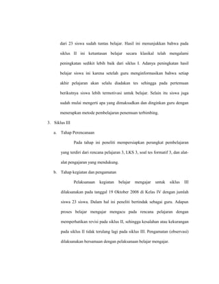dari 23 siswa sudah tuntas belajar. Hasil ini menunjukkan bahwa pada
siklus II ini ketuntasan belajar secara klasikal telah mengalami
peningkatan sedikit lebih baik dari siklus I. Adanya peningkatan hasil
belajar siswa ini karena setelah guru menginformasikan bahwa setiap
akhir pelajaran akan selalu diadakan tes sehingga pada pertemuan
berikutnya siswa lebih termotivasi untuk belajar. Selain itu siswa juga
sudah mulai mengerti apa yang dimaksudkan dan dinginkan guru dengan
menerapkan metode pembelajaran penemuan terbimbing.
3. Siklus III
a. Tahap Perencanaan
Pada tahap ini peneliti mempersiapkan perangkat pembelajaran
yang terdiri dari rencana pelajaran 3, LKS 3, soal tes formatif 3, dan alat-
alat pengajaran yang mendukung.
b. Tahap kegiatan dan pengamatan
Pelaksanaan kegiatan belajar mengajar untuk siklus III
dilaksanakan pada tanggal 19 Oktober 2008 di Kelas IV dengan jumlah
siswa 23 siswa. Dalam hal ini peneliti bertindak sebagai guru. Adapun
proses belajar mengajar mengacu pada rencana pelajaran dengan
memperhatikan revisi pada siklus II, sehingga kesalahan atau kekurangan
pada siklus II tidak terulang lagi pada siklus III. Pengamatan (observasi)
dilaksanakan bersamaan dengan pelaksanaan belajar mengajar.
 