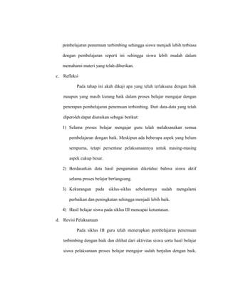 pembelajaran penemuan terbimbing sehingga siswa menjadi lebih terbiasa
dengan pembelajaran seperti ini sehingga siswa lebih mudah dalam
memahami materi yang telah diberikan.
c. Refleksi
Pada tahap ini akah dikaji apa yang telah terlaksana dengan baik
maupun yang masih kurang baik dalam proses belajar mengajar dengan
penerapan pembelajaran penemuan terbimbing. Dari data-data yang telah
diperoleh dapat diuraikan sebagai berikut:
1) Selama proses belajar mengajar guru telah melaksanakan semua
pembelajaran dengan baik. Meskipun ada beberapa aspek yang belum
sempurna, tetapi persentase pelaksanaannya untuk masing-masing
aspek cukup besar.
2) Berdasarkan data hasil pengamatan diketahui bahwa siswa aktif
selama proses belajar berlangsung.
3) Kekurangan pada siklus-siklus sebelumnya sudah mengalami
perbaikan dan peningkatan sehingga menjadi lebih baik.
4) Hasil belajar siswa pada siklus III mencapai ketuntasan.
d. Revisi Pelaksanaan
Pada siklus III guru telah menerapkan pembelajaran penemuan
terbimbing dengan baik dan dilihat dari aktivitas siswa serta hasil belajar
siswa pelaksanaan proses belajar mengajar sudah berjalan dengan baik.
 