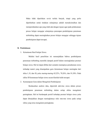 Maka tidak diperlukan revisi terlalu banyak, tetapi yang perlu
diperhatikan untuk tindakan selanjutnya adalah memaksimalkan dan
mempertahankan apa yang telah ada dengan tujuan agar pada pelaksanaan
proses belajar mengajar selanjutnya penerapan pembelajaran penemuan
terbimbing dapat meningkatkan proses belajar mengajar sehingga tujuan
pembelajaran dapat tercapai.
B. Pembahasan
1. Ketuntasan Hasil belajar Siswa
Melalui hasil peneilitian ini menunjukkan bahwa pembelajaran
penemuan terbimbing memiliki dampak positif dalam meningkatkan prestasi
belajar siswa. Hal ini dapat dilihat dari semakin mantapnya pemahaman siswa
terhadap materi yang disampaikan guru (ketuntasan belajar meningkat dari
sklus I, II, dan II) yaitu masing-masing 65,22%, 78,26%, dan 91,30%. Pada
siklus III ketuntasan belajar siswa secara klasikal telah tercapai.
2. Kemampuan Guru dalam Mengelola Pembelajaran
Berdasarkan analisis data, diperoleh aktivitas siswa dalam proses
pembelajaran penemuan terbimbing dalam setiap siklus mengalami
peningkatan. Hal ini berdampak positif terhadap prestasi belajar siswa yaitu
dapat ditunjukkan dengan meningkatnya nilai rata-rata siswa pada setiap
siklus yang terus mengalami peningkatan.
 