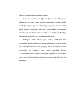 3. Aktivitas Guru dan Siswa Dalam Pembelajaran
Berdasarkan analisis data, diperoleh aktivitas siswa dalam proses
pembelajaran IPA pada pokok bahasan bagian-bagian tumbuhan dengan
metode pembelajaran penemuan terbimbing yang paling dominan adalah
bekerja dengan menggunakan alat/media, mendengarkan/ memperhatikan
penjelasan guru, dan diskusi antar siswa/antara siswa dengan guru. Jadi dapat
dikatakan bahwa aktivitas siswa dapat dikategorikan aktif.
Sedangkan untuk aktivitas guru selama pembelajaran telah
melaksanakan langah-langkah pembelajaran penemuan terbimbing dengan
baik. Hal ini terlihat dari aktivitas guru yang muncul di antaranya aktivitas
membimbing dan mengamati siswa dalam mengerjakan kegiatan
LKS/menemukan konsep, menjelaskan/melatih menggunakan alat, memberi
umpan balik/evaluasi/tanya jawab dimana prosentase untuk aktivitas di atas
cukup besar.
 