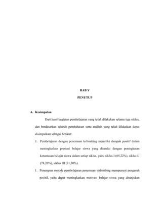 BAB V
PENUTUP
A. Kesimpulan
Dari hasil kegiatan pembelajaran yang telah dilakukan selama tiga siklus,
dan berdasarkan seluruh pembahasan serta analisis yang telah dilakukan dapat
disimpulkan sebagai berikut:
1. Pembelajaran dengan penemuan terbimbing memiliki dampak positif dalam
meningkatkan prestasi belajar siswa yang ditandai dengan peningkatan
ketuntasan belajar siswa dalam setiap siklus, yaitu siklus I (65,22%), siklus II
(78,26%), siklus III (91,30%).
1. Penerapan metode pembelajaran penemuan terbimbing mempunyai pengaruh
positif, yaitu dapat meningkatkan motivasi belajar siswa yang ditunjukan
 