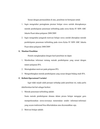 Sesuai dengan permasalahan di atas, penelitian ini bertujuan untuk:
1. Ingin mengetahui peningkatan prestasi belajar siswa setelah diterapkannya
metode pembelajaran penemuan terbimbing pada siswa Kelas IV SDN ABC
Jakarta Pusat tahun pelajaran 2008/2009
2. Ingin mengetahui pengaruh motivasi belajar siswa setelah diterapkan metode
pembelajaran penemuan terbimbing pada siswa Kelas IV SDN ABC Jakarta
Pusat tahun pelajaran 2008/2009
E. Manfaat Penelitian
Penulis mengharapkan dengan hasil penelitian ini dapat:
1. Memberikan informasi tentang metode pembelajaran yang sesuai dengan
materi pelajaran IPA.
2. Meningkatkan motivasi pada pelajaran IPA
3. Mengembangkan metode pembelajaran yang sesuai dengan bidang studi IPA.
F. Definisi Operasional Variabel
Agar tidak terjadi salah persepsi terhadap judul penelitian ini, maka perlu
didefinisikan hal-hal sebagai berikut:
1. Metode penemuan terbimbing adalah:
Suatu metode pembelajaran dimana dalam proses belajar mengajar guru
memperkenankan siswa-siswanya menemukan sendiri informasi-informasi
yang secara tradisional bisa diberitahukan atau diceramahkan saja.
2. Motivasi belajar adalah:
 