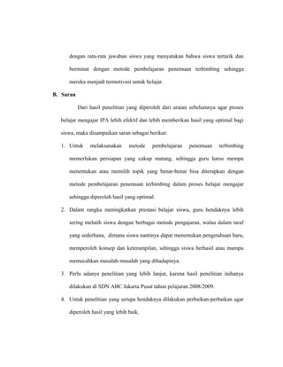 dengan rata-rata jawaban siswa yang menyatakan bahwa siswa tertarik dan
berminat dengan metode pembelajaran penemuan terbimbing sehingga
mereka menjadi termotivasi untuk belajar.
B. Saran
Dari hasil penelitian yang diperoleh dari uraian sebelumnya agar proses
belajar mengajar IPA lebih efektif dan lebih memberikan hasil yang optimal bagi
siswa, maka disampaikan saran sebagai berikut:
1. Untuk melaksanakan metode pembelajaran penemuan terbimbing
memerlukan persiapan yang cukup matang, sehingga guru harus mempu
menentukan atau memilih topik yang benar-benar bisa diterapkan dengan
metode pembelajaran penemuan terbimbing dalam proses belajar mengajar
sehingga diperoleh hasil yang optimal.
2. Dalam rangka meningkatkan prestasi belajar siswa, guru hendaknya lebih
sering melatih siswa dengan berbagai metode pengajaran, walau dalam taraf
yang sederhana, dimana siswa nantinya dapat menemukan pengetahuan baru,
memperoleh konsep dan keterampilan, sehingga siswa berhasil atau mampu
memecahkan masalah-masalah yang dihadapinya.
3. Perlu adanya penelitian yang lebih lanjut, karena hasil penelitian inihanya
dilakukan di SDN ABC Jakarta Pusat tahun pelajaran 2008/2009.
4. Untuk penelitian yang serupa hendaknya dilakukan perbaikan-perbaikan agar
diperoleh hasil yang lebih baik.
 