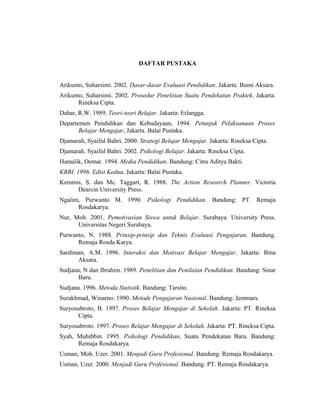 DAFTAR PUSTAKA
Arikunto, Suharsimi. 2002. Dasar-dasar Evaluasi Pendidikan. Jakarta: Bumi Aksara.
Arikunto, Suharsimi. 2002. Prosedur Penelitian Suatu Pendekatan Praktek. Jakarta:
Rineksa Cipta.
Dahar, R.W. 1989. Teori-teori Belajar. Jakarta: Erlangga.
Departemen Pendidikan dan Kebudayaan, 1994. Petunjuk Pelaksanaan Proses
Belajar Mengajar, Jakarta. Balai Pustaka.
Djamarah, Syaiful Bahri. 2000. Strategi Belajar Mengajar. Jakarta: Rineksa Cipta.
Djamarah. Syaiful Bahri. 2002. Psikologi Belajar. Jakarta: Rineksa Cipta.
Hamalik, Oemar. 1994. Media Pendidikan. Bandung: Citra Aditya Bakti.
KBBI. 1996. Edisi Kedua. Jakarta: Balai Pustaka.
Kemmis, S. dan Mc. Taggart, R. 1988. The Action Research Planner. Victoria
Dearcin University Press.
Ngalim, Purwanto M. 1990. Psikologi Pendidikan. Bandung: PT. Remaja
Rosdakarya.
Nur, Moh. 2001. Pemotivasian Siswa untuk Belajar. Surabaya. University Press.
Universitas Negeri Surabaya.
Purwanto, N. 1988. Prinsip-prinsip dan Teknis Evaluasi Pengajaran. Bandung.
Remaja Rosda Karya.
Sardiman, A.M. 1996. Interaksi dan Motivasi Belajar Mengajar. Jakarta: Bina
Aksara.
Sudjana, N dan Ibrahim. 1989. Penelitian dan Penilaian Pendidikan. Bandung: Sinar
Baru.
Sudjana. 1996. Metoda Statistik. Bandung: Tarsito.
Surakhmad, Winarno. 1990. Metode Pengajaran Nasional. Bandung: Jemmars.
Suryosubroto, B. 1997. Proses Belajar Mengajar di Sekolah. Jakarta: PT. Rineksa
Cipta.
Suryosubroto. 1997. Proses Belajar Mengajar di Sekolah. Jakarta: PT. Rineksa Cipta.
Syah, Muhibbin. 1995. Psikologi Pendidikan, Suatu Pendekatan Baru. Bandung:
Remaja Rosdakarya.
Usman, Moh. Uzer. 2001. Menjadi Guru Profesional. Bandung: Remaja Rosdakarya.
Usman, Uzer. 2000. Menjadi Guru Profesional. Bandung: PT. Remaja Rosdakarya.
 
