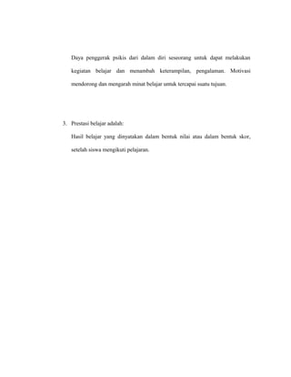 Daya penggerak psikis dari dalam diri seseorang untuk dapat melakukan
kegiatan belajar dan menambah keterampilan, pengalaman. Motivasi
mendorong dan mengarah minat belajar untuk tercapai suatu tujuan.
3. Prestasi belajar adalah:
Hasil belajar yang dinyatakan dalam bentuk nilai atau dalam bentuk skor,
setelah siswa mengikuti pelajaran.
 