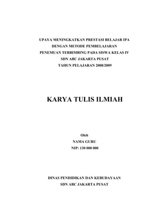 UPAYA MENINGKATKAN PRESTASI BELAJAR IPA
DENGAN METODE PEMBELAJARAN
PENEMUAN TERBIMBING PADA SISWA KELAS IV
SDN ABC JAKARTA PUSAT
TAHUN PELAJARAN 2008/2009
KARYA TULIS ILMIAH
Oleh
NAMA GURU
NIP: 130 000 000
DINAS PENDIDIKAN DAN KEBUDAYAAN
SDN ABC JAKARTA PUSAT
 
