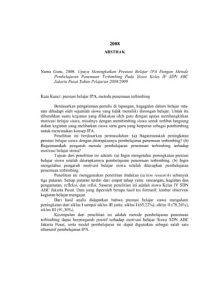 2008
ABSTRAK
Nama Guru, 2008. Upaya Meningkatkan Prestasi Belajar IPA Dengan Metode
Pembelajaran Penemuan Terbimbing Pada Siswa Kelas IV SDN ABC
Jakarta Pusat Tahun Pelajaran 2008/2009
Kata Kunci: prestasi belajar IPA, metode penemuan terbimbing
Berdasarkan pengalaman penulis di lapangan, kegagalan dalam belajar rata-
rata dihadapi oleh sejumlah siswa yang tidak memiliki dorongan belajar. Untuk itu
dibutuhkan suatu kegiatan yang dilakukan oleh guru dengan upaya membangkitkan
motivasi belajar siswa, misalnya dengan membimbing siswa untuk terlibat langsung
dalam kegiatan yang melibatkan siswa serta guru yang berperan sebagai pembimbing
untuk menemukan konsep IPA.
Penelitian ini berdasarkan permasalahan: (a) Bagaimanakah peningkatan
prestasi belajar siswa dengan diterapkannya pembelajaran penemuan terbimbing? (b)
Bagaimanakah pengaruh metode pembelajaran penemuan terbimbing terhadap
motivasi belajar siswa?
Tujuan dari penelitian ini adalah: (a) Ingin mengetahui peningkatan prestasi
belajar siswa setelah diterapkannya pembelajaran penemuan terbimbing. (b) Ingin
mengetahui pengaruh motivasi belajar siswa setelah diterapkan pembelajaran
penemuan terbimbing.
Penelitian ini menggunakan penelitian tindakan (action research) sebanyak
tiga putaran. Setiap putaran terdiri dari empat tahap yaitu: rancangan, kegiatan dan
pengamatan, refleksi, dan refisi. Sasaran penelitian ini adalah siswa Kelas IV SDN
ABC Jakarta Pusat. Data yang diperoleh berupa hasil tes formatif, lembar observasi
kegiatan belajar mengajar.
Dari hasil analis didapatkan bahwa prestasi belajar siswa mengalami
peningkatan dari siklus I sampai siklus III yaitu, siklus I (65,22%), siklus II (78,26%),
siklus III (91,30%).
Kesimpulan dari penelitian ini adalah metode pembelajaran penemuan
terbimbing dapat berpengaruh positif terhadap motivasi belajar Siswa SDN ABC
Jakarta Pusat, serta model pembelajaran ini dapat digunakan sebagai salah satu
alternatif pembelajaran IPA.
 