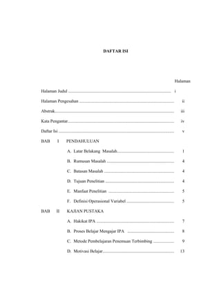 DAFTAR ISI
Halaman
Halaman Judul .............................................................................................. i
Halaman Pengesahan ....................................................................................... ii
Abstrak.............................................................................................................. iii
Kata Pengantar.................................................................................................. iv
Daftar Isi .......................................................................................................... v
BAB I PENDAHULUAN
A. Latar Belakang Masalah.................................................... 1
B. Rumusan Masalah .............................................................. 4
C. Batasan Masalah ................................................................ 4
D. Tujuan Penelitian ............................................................... 4
E. Manfaat Penelitian ............................................................ 5
F. Definisi Operasional Variabel ........................................... 5
BAB II KAJIAN PUSTAKA
A. Hakikat IPA ....................................................................... 7
B. Proses Belajar Mengajar IPA ........................................... 8
C. Metode Pembelajaran Penemuan Terbimbing ................... 9
D. Motivasi Belajar.................................................................. 13
 