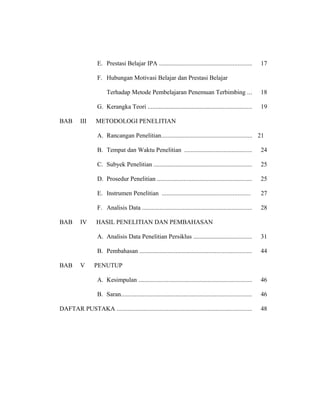 E. Prestasi Belajar IPA ........................................................... 17
F. Hubungan Motivasi Belajar dan Prestasi Belajar
Terhadap Metode Pembelajaran Penemuan Terbimbing ... 18
G. Kerangka Teori .................................................................. 19
BAB III METODOLOGI PENELITIAN
A. Rancangan Penelitian.......................................................... 21
B. Tempat dan Waktu Penelitian ........................................... 24
C. Subyek Penelitian .............................................................. 25
D. Prosedur Penelitian ............................................................ 25
E. Instrumen Penelitian ........................................................ 27
F. Analisis Data ...................................................................... 28
BAB IV HASIL PENELITIAN DAN PEMBAHASAN
A. Analisis Data Penelitian Persiklus ..................................... 31
B. Pembahasan ....................................................................... 44
BAB V PENUTUP
A. Kesimpulan ........................................................................ 46
B. Saran................................................................................... 46
DAFTAR PUSTAKA ...................................................................................... 48
 