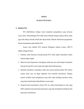 BAB II
KAJIAN PUSTAKA
A. Hakikat IPA
IPA didefiniksan sebagai suatu kumpulan pengetahuan yang tersusun
secara alam. Perkembangan IPA tidak hanya ditandai dengan adanya fakta, tetapi
juga oleh adanya metode ilmiah dan sikap ilmiah. Metode ilmiah dan pengamatan
ilmiah menekankan pada hakikat IPA.
Secara rinci hakikat IPA menurut Bridgman (dalam Lestari, 2001:7)
adalah sebagai berikut:
1. Kualitas; pada dasarnya konsep-konsep IPA selalu dapat dinyatakan dalam
bentuk angka-angka.
2. Observasi dan eksperimen; merupakan salah satu cara untuk dapat memahami
konsep-konsep IPA secara tepat dan dapat diuji kebenarannya.
3. Ramalan (prediksi); merupakan salah satu asumsi penting dalam IPA bahwa
misteri alam raya ini dapat dipahami dan memiliki keteraturan. Dengan
asumsi tersebut lewat pengukuran yang teliti maka berbagai peristiwa alam
yang akan terjadi dapat diprediksikan secara tepat.
4. Progresif dan komunikatif; artinya IPA itu selalu berkembang ke arah yang
lebih sempurna dan penemuan-penemuan yang ada merupakan kelanjutan dari
penemuan sebelumnya.
 